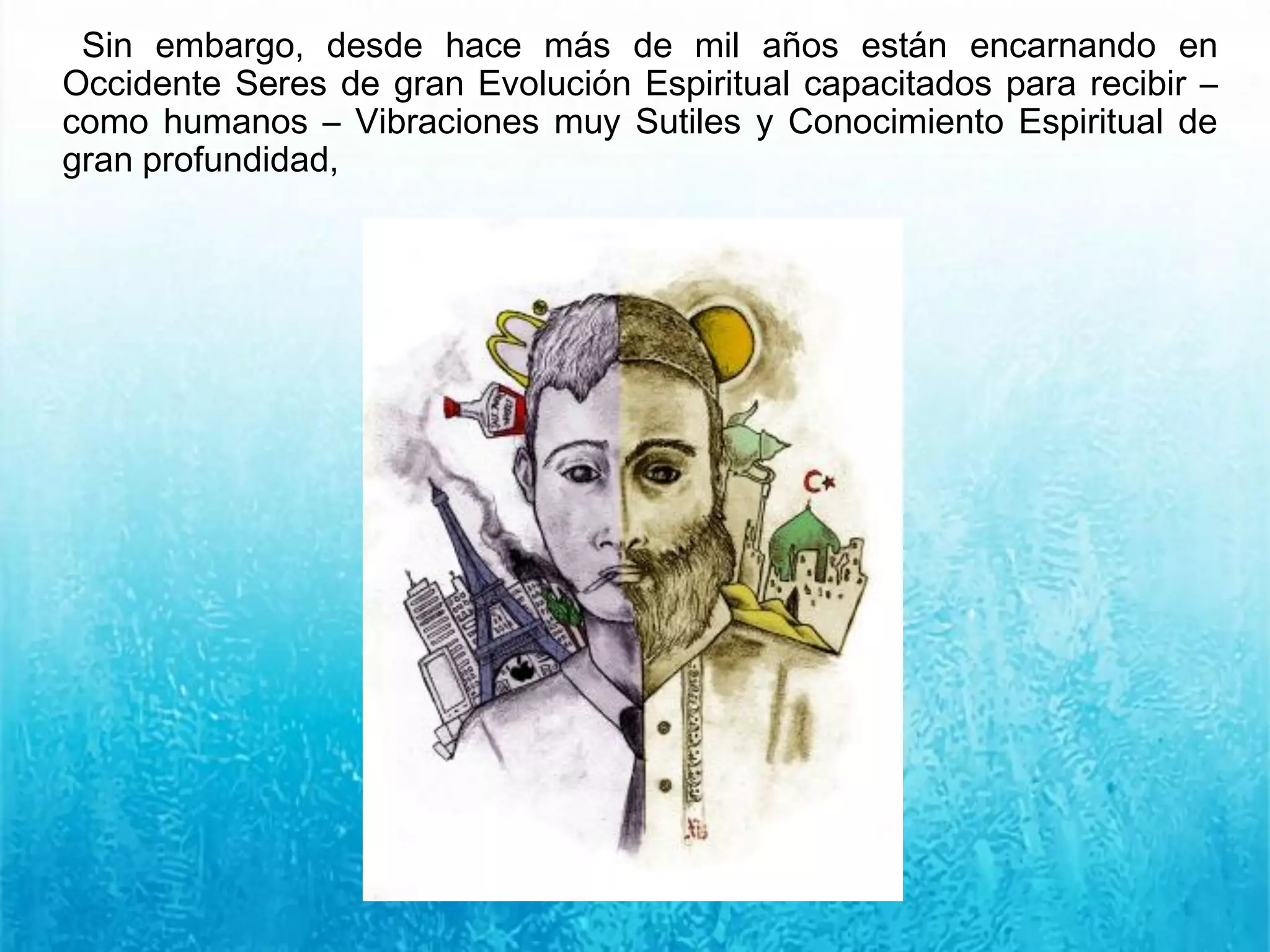 Sin embargo, desde hace más de mil años están encarnando en
Occidente Seres de gran Evolución Espiritual capacitados para recibir –
como humanos – Vibraciones muy Sutiles y Conocimiento Espiritual de
gran profundidad,
 