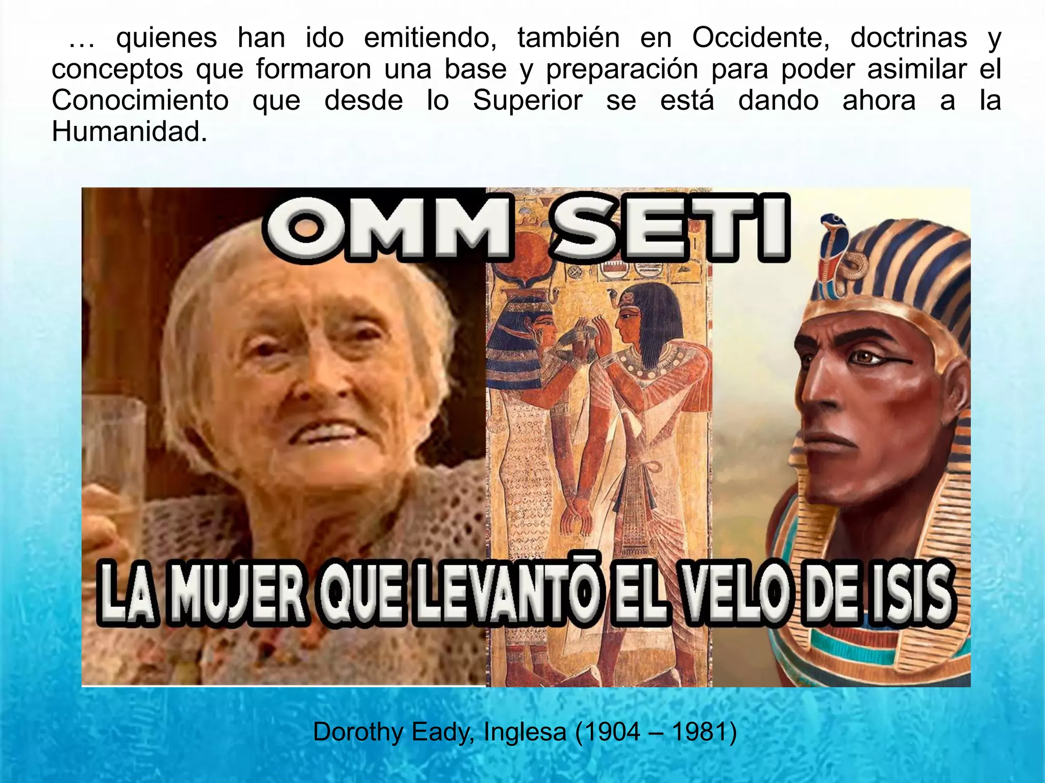 … quienes han ido emitiendo, también en Occidente, doctrinas y
conceptos que formaron una base y preparación para poder asimilar el
Conocimiento que desde lo Superior se está dando ahora a la
Humanidad.
Dorothy Eady, Inglesa (1904 – 1981)
 