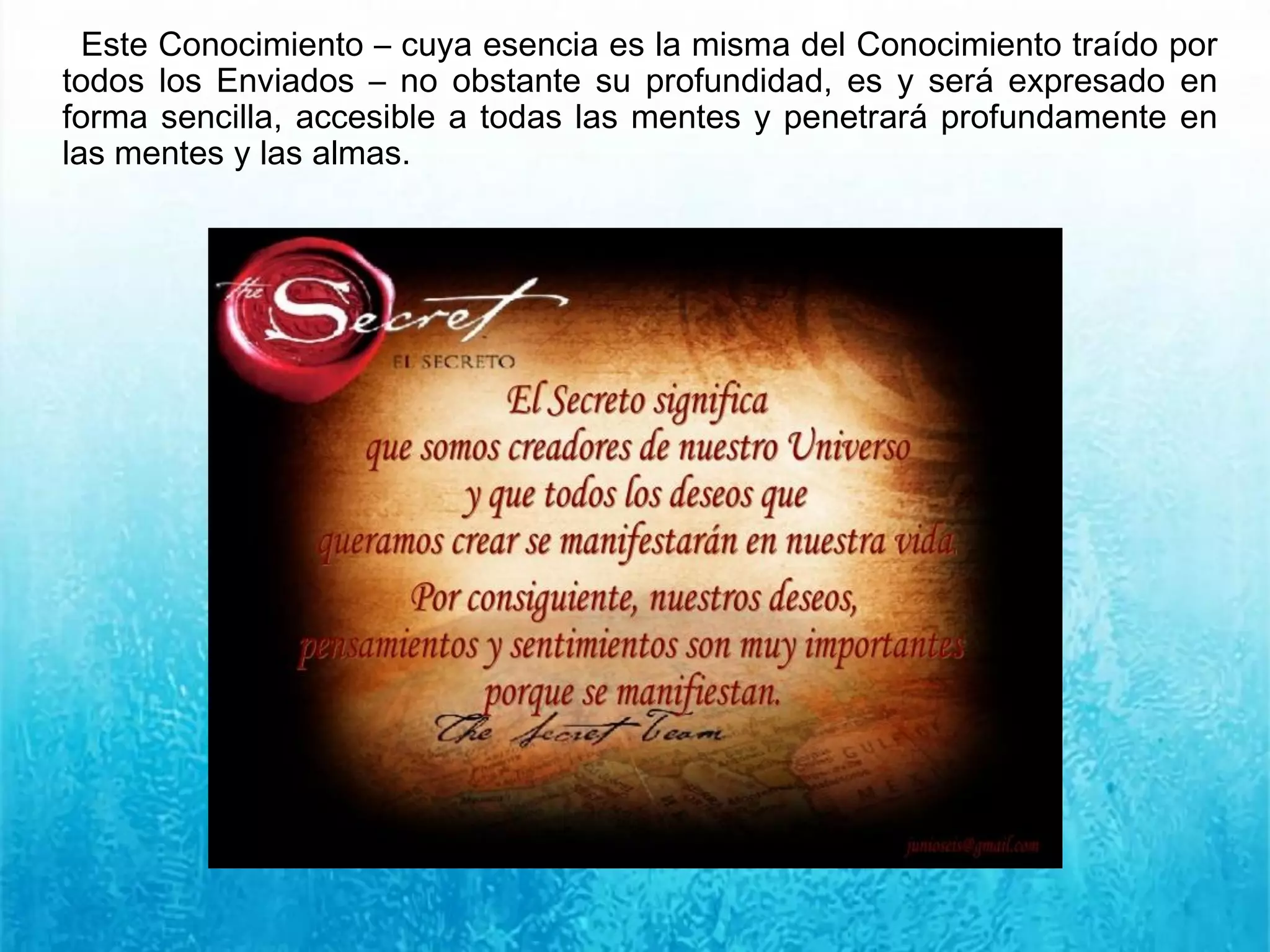 Este Conocimiento – cuya esencia es la misma del Conocimiento traído por
todos los Enviados – no obstante su profundidad, es y será expresado en
forma sencilla, accesible a todas las mentes y penetrará profundamente en
las mentes y las almas.
 