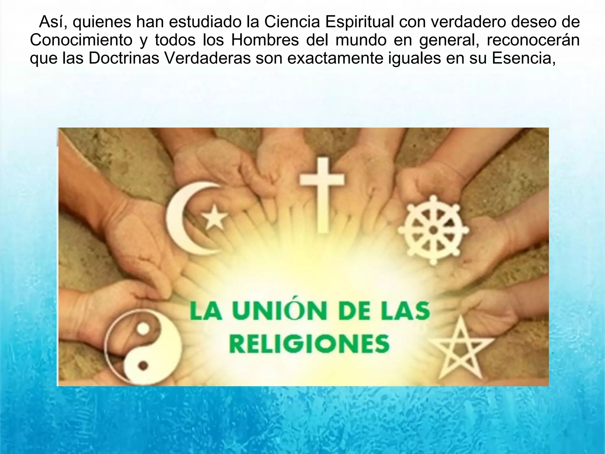 Así, quienes han estudiado la Ciencia Espiritual con verdadero deseo de
Conocimiento y todos los Hombres del mundo en general, reconocerán
que las Doctrinas Verdaderas son exactamente iguales en su Esencia,
 
