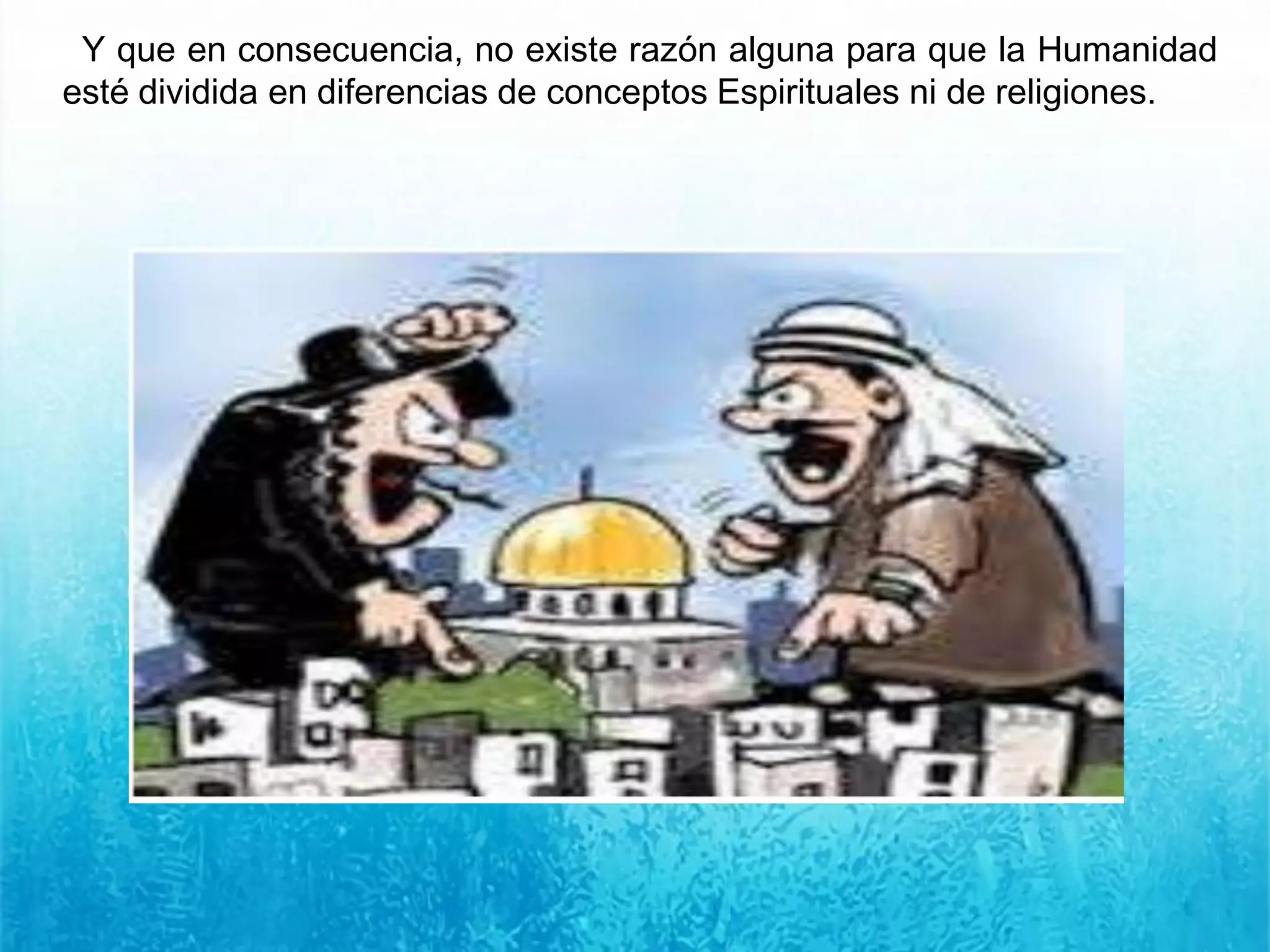 Y que en consecuencia, no existe razón alguna para que la Humanidad
esté dividida en diferencias de conceptos Espirituales ni de religiones.
 