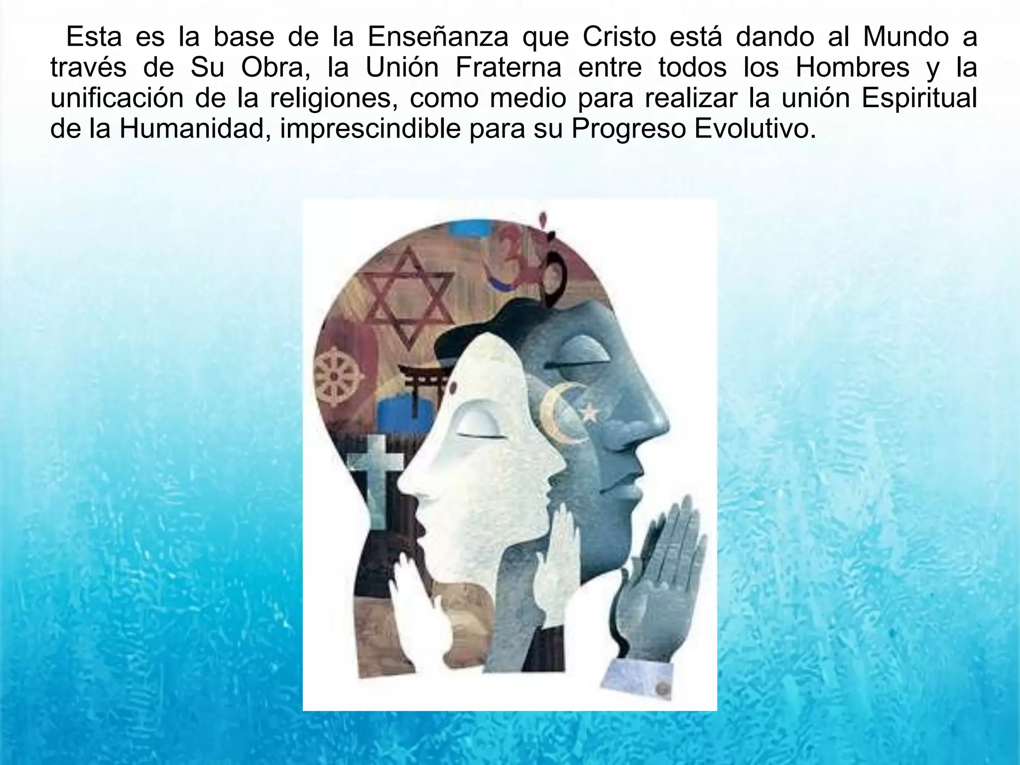 Esta es la base de la Enseñanza que Cristo está dando al Mundo a
través de Su Obra, la Unión Fraterna entre todos los Hombres y la
unificación de la religiones, como medio para realizar la unión Espiritual
de la Humanidad, imprescindible para su Progreso Evolutivo.
 