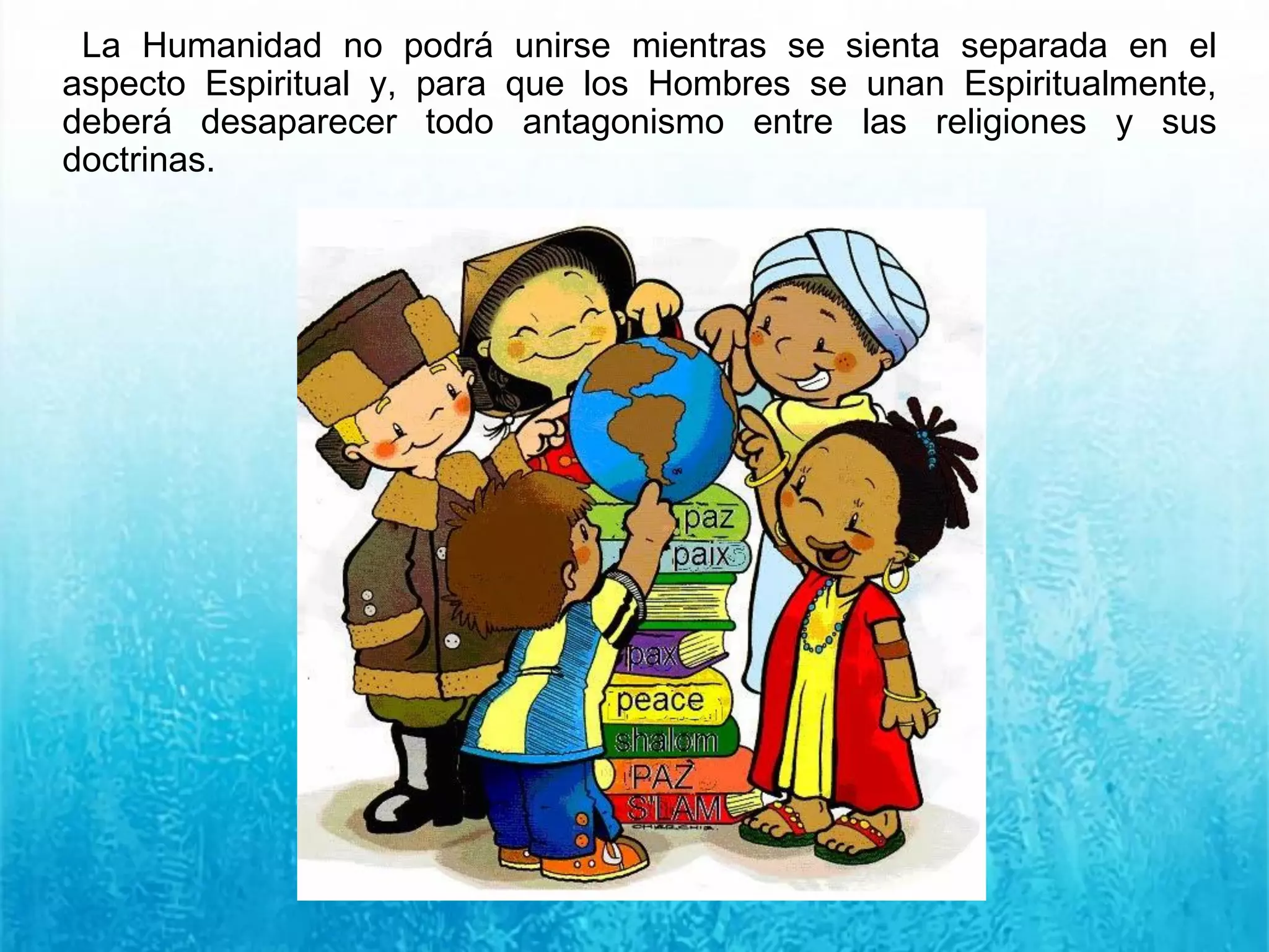 La Humanidad no podrá unirse mientras se sienta separada en el
aspecto Espiritual y, para que los Hombres se unan Espiritualmente,
deberá desaparecer todo antagonismo entre las religiones y sus
doctrinas.
 