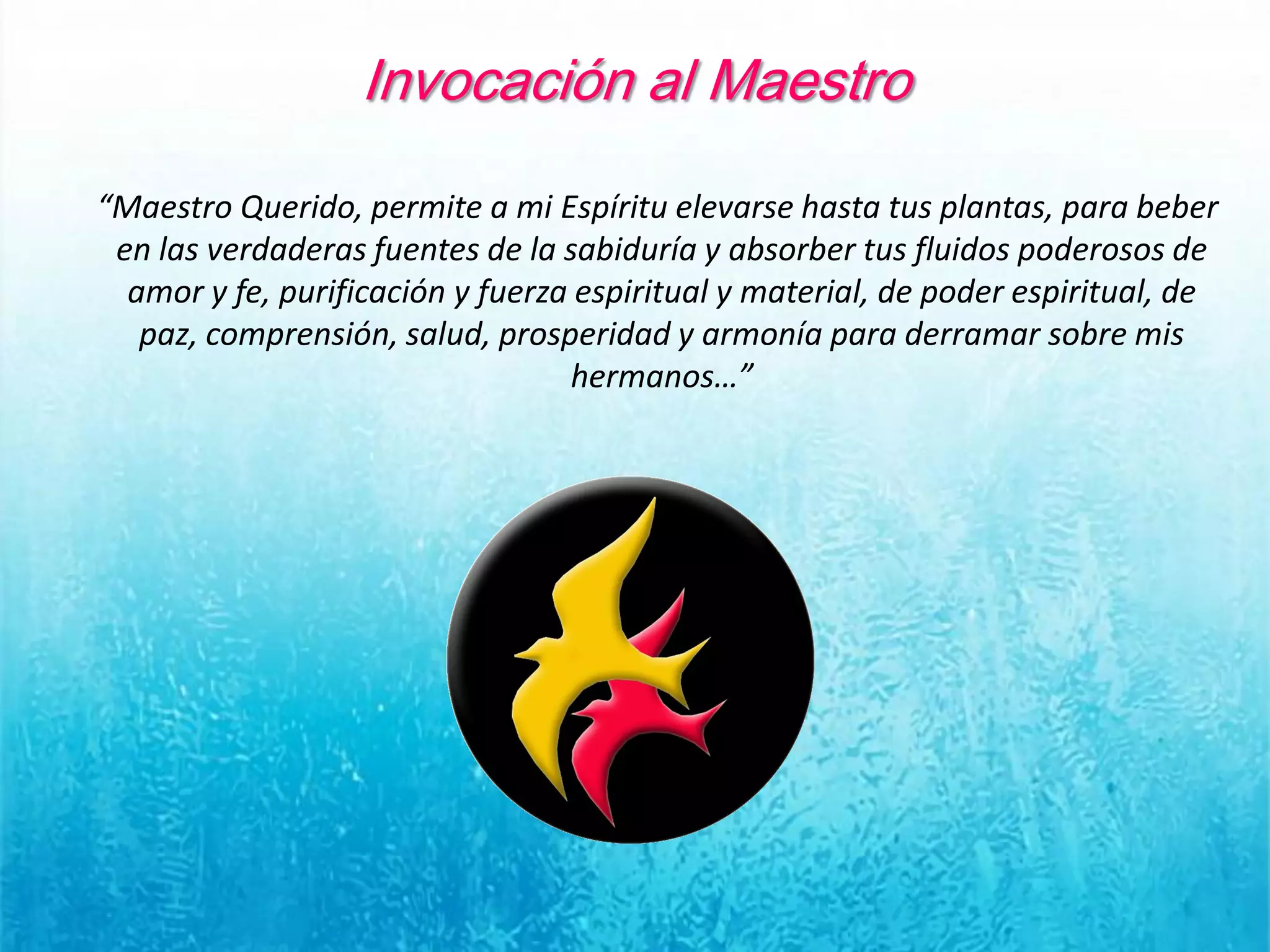 Invocación al Maestro
“Maestro Querido, permite a mi Espíritu elevarse hasta tus plantas, para beber
en las verdaderas fuentes de la sabiduría y absorber tus fluidos poderosos de
amor y fe, purificación y fuerza espiritual y material, de poder espiritual, de
paz, comprensión, salud, prosperidad y armonía para derramar sobre mis
hermanos…”
 