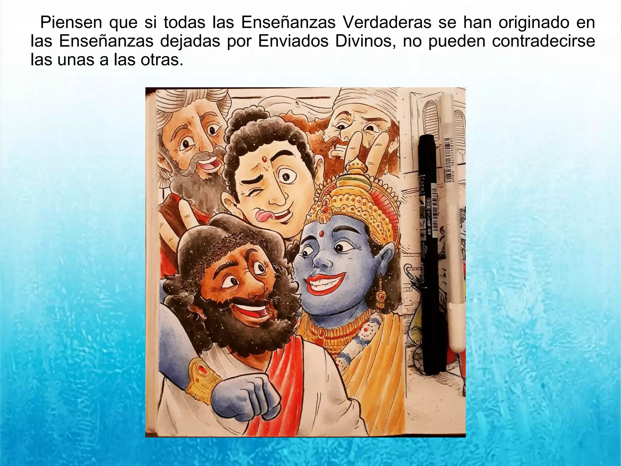 Piensen que si todas las Enseñanzas Verdaderas se han originado en
las Enseñanzas dejadas por Enviados Divinos, no pueden contradecirse
las unas a las otras.
 
