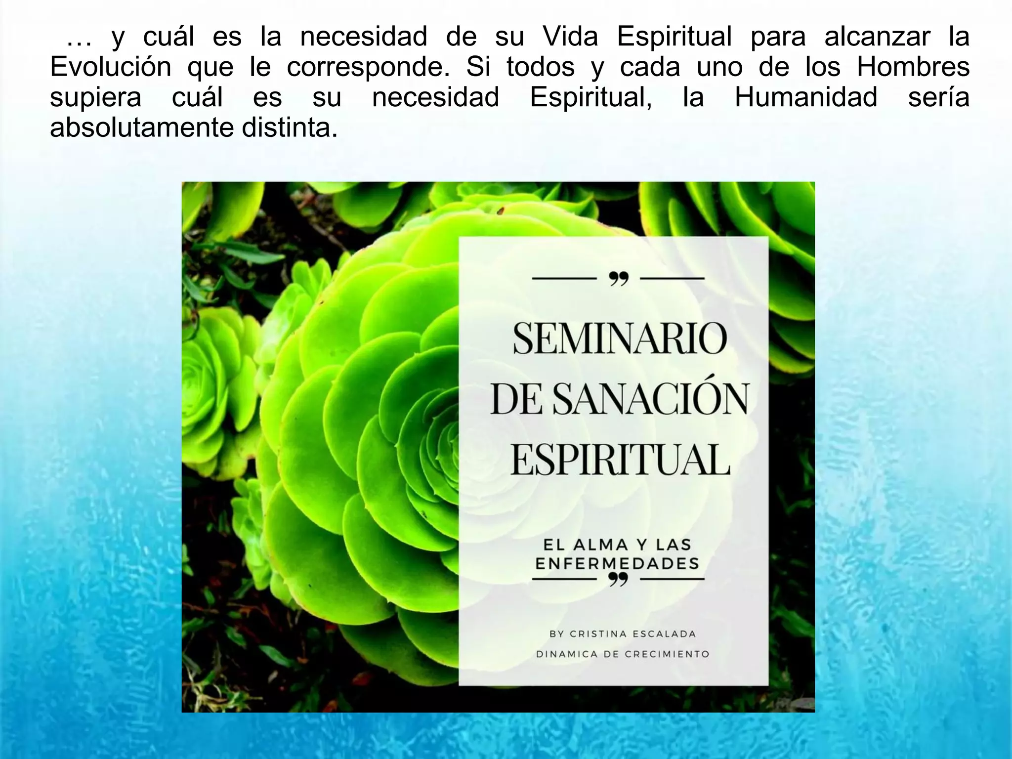 … y cuál es la necesidad de su Vida Espiritual para alcanzar la
Evolución que le corresponde. Si todos y cada uno de los Hombres
supiera cuál es su necesidad Espiritual, la Humanidad sería
absolutamente distinta.
 