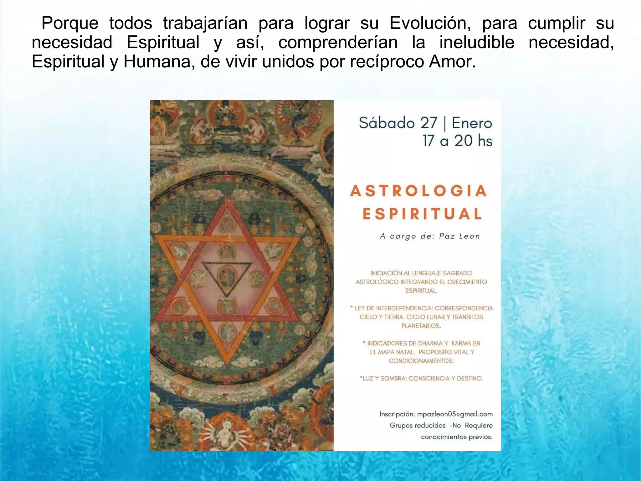 Porque todos trabajarían para lograr su Evolución, para cumplir su
necesidad Espiritual y así, comprenderían la ineludible necesidad,
Espiritual y Humana, de vivir unidos por recíproco Amor.
 