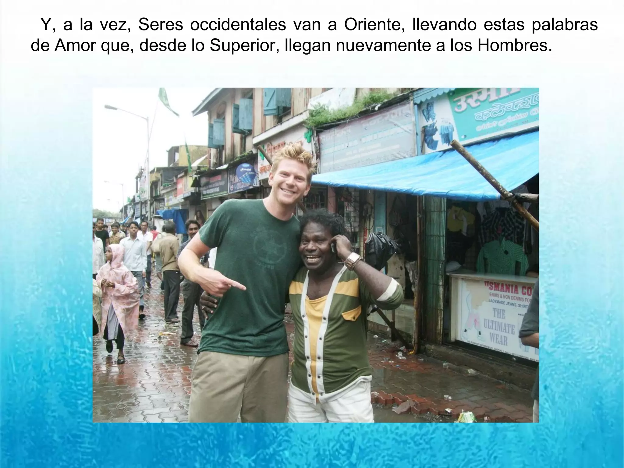 Y, a la vez, Seres occidentales van a Oriente, llevando estas palabras
de Amor que, desde lo Superior, llegan nuevamente a los Hombres.
 