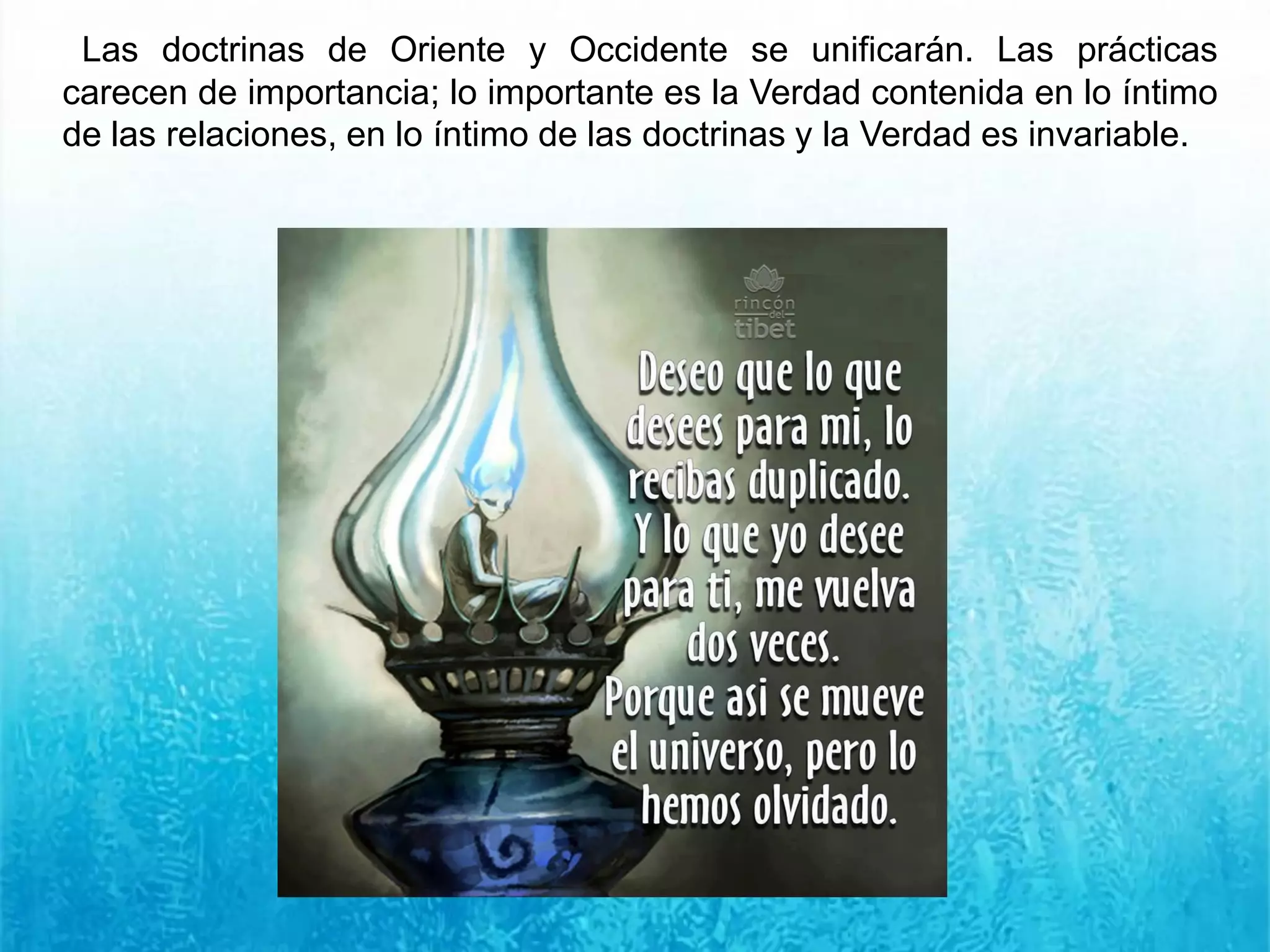 Las doctrinas de Oriente y Occidente se unificarán. Las prácticas
carecen de importancia; lo importante es la Verdad contenida en lo íntimo
de las relaciones, en lo íntimo de las doctrinas y la Verdad es invariable.
 