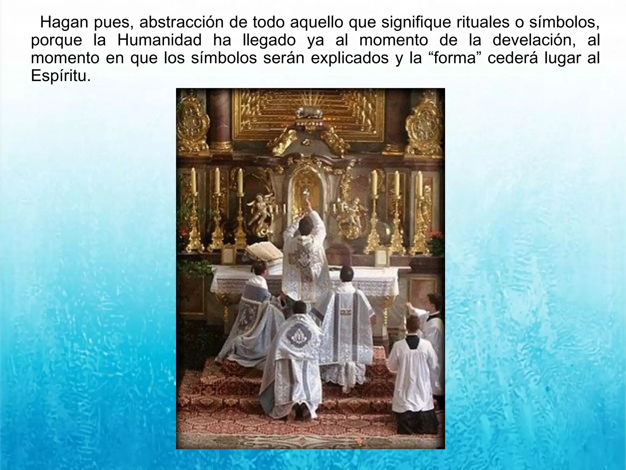 Hagan pues, abstracción de todo aquello que signifique rituales o símbolos,
porque la Humanidad ha llegado ya al momento de la develación, al
momento en que los símbolos serán explicados y la “forma” cederá lugar al
Espíritu.
 