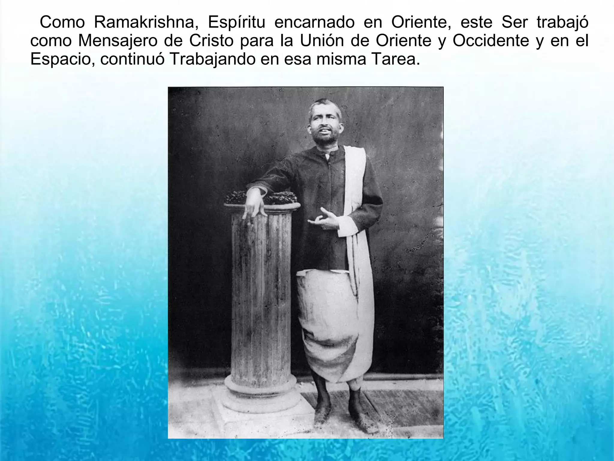 Como Ramakrishna, Espíritu encarnado en Oriente, este Ser trabajó
como Mensajero de Cristo para la Unión de Oriente y Occidente y en el
Espacio, continuó Trabajando en esa misma Tarea.
 