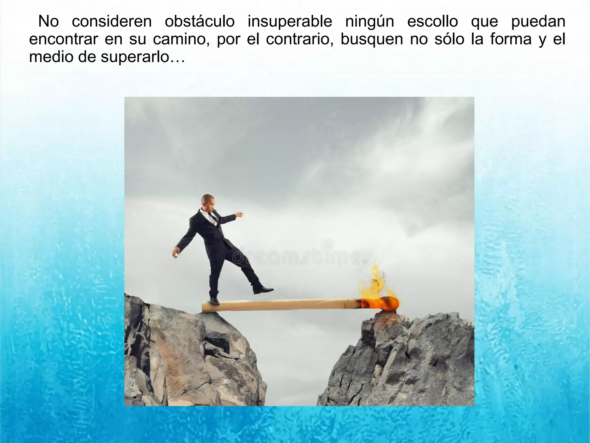 No consideren obstáculo insuperable ningún escollo que puedan
encontrar en su camino, por el contrario, busquen no sólo la forma y el
medio de superarlo…
 