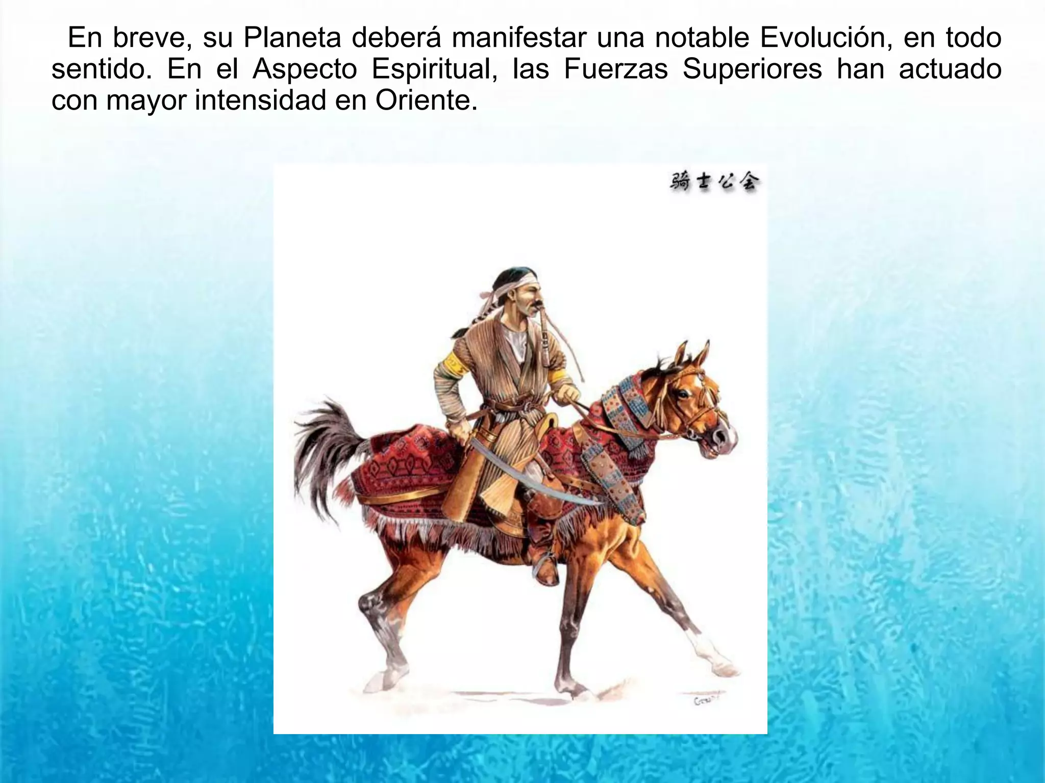 En breve, su Planeta deberá manifestar una notable Evolución, en todo
sentido. En el Aspecto Espiritual, las Fuerzas Superiores han actuado
con mayor intensidad en Oriente.
 