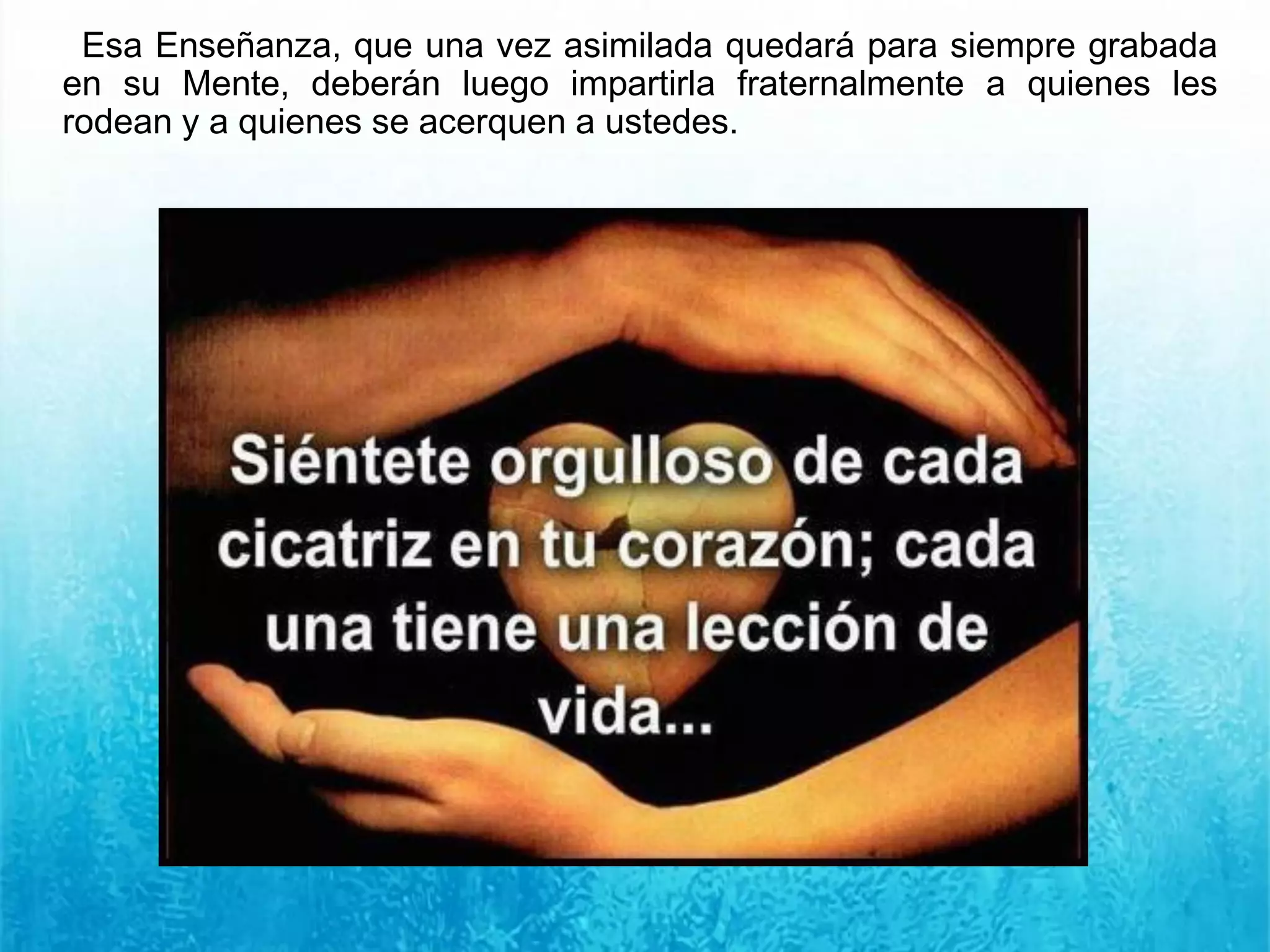 Esa Enseñanza, que una vez asimilada quedará para siempre grabada
en su Mente, deberán luego impartirla fraternalmente a quienes les
rodean y a quienes se acerquen a ustedes.
 