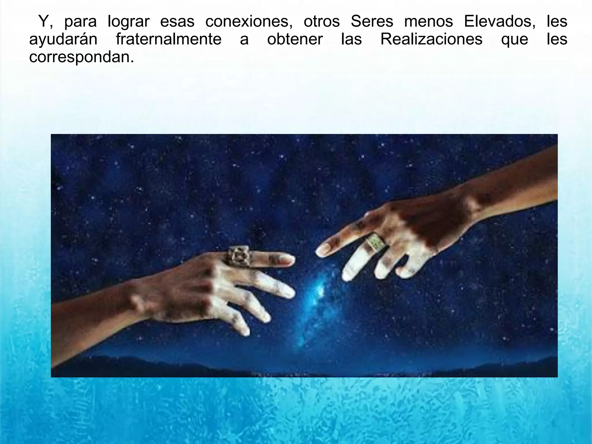 Y, para lograr esas conexiones, otros Seres menos Elevados, les
ayudarán fraternalmente a obtener las Realizaciones que les
correspondan.
 