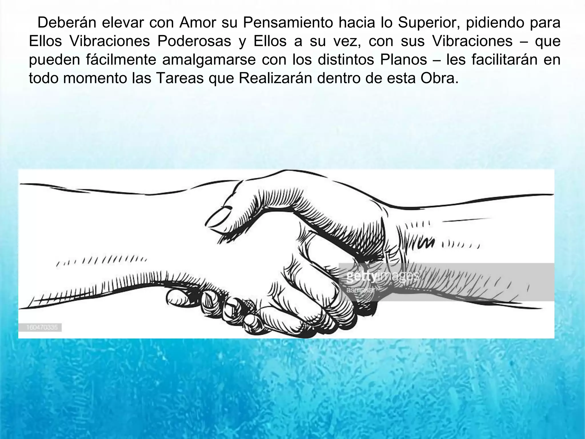 Deberán elevar con Amor su Pensamiento hacia lo Superior, pidiendo para
Ellos Vibraciones Poderosas y Ellos a su vez, con sus Vibraciones – que
pueden fácilmente amalgamarse con los distintos Planos – les facilitarán en
todo momento las Tareas que Realizarán dentro de esta Obra.
 
