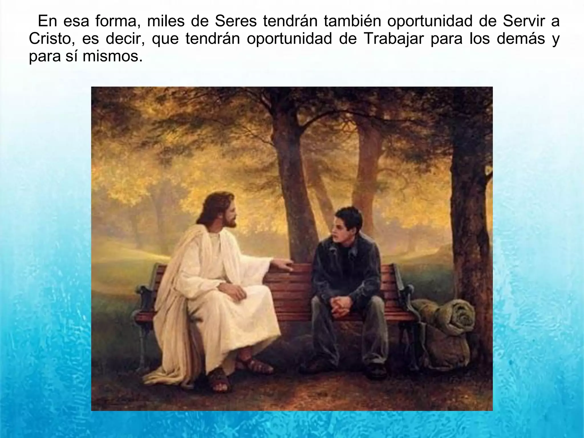 En esa forma, miles de Seres tendrán también oportunidad de Servir a
Cristo, es decir, que tendrán oportunidad de Trabajar para los demás y
para sí mismos.
 