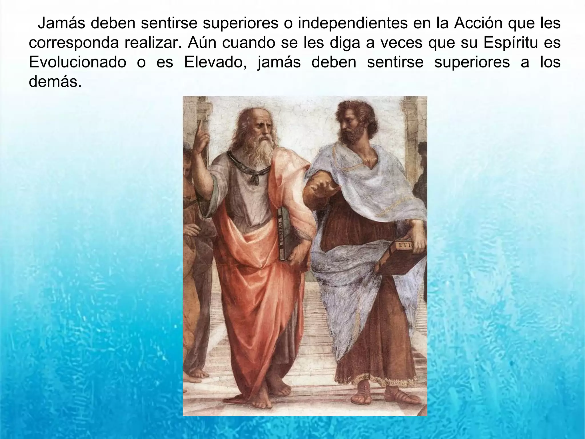 Jamás deben sentirse superiores o independientes en la Acción que les
corresponda realizar. Aún cuando se les diga a veces que su Espíritu es
Evolucionado o es Elevado, jamás deben sentirse superiores a los
demás.
 
