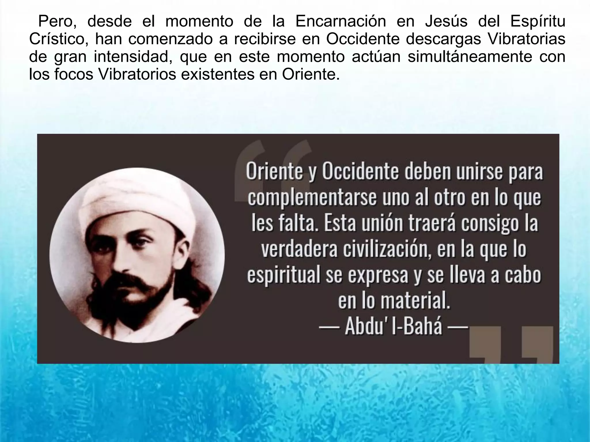 Pero, desde el momento de la Encarnación en Jesús del Espíritu
Crístico, han comenzado a recibirse en Occidente descargas Vibratorias
de gran intensidad, que en este momento actúan simultáneamente con
los focos Vibratorios existentes en Oriente.
 
