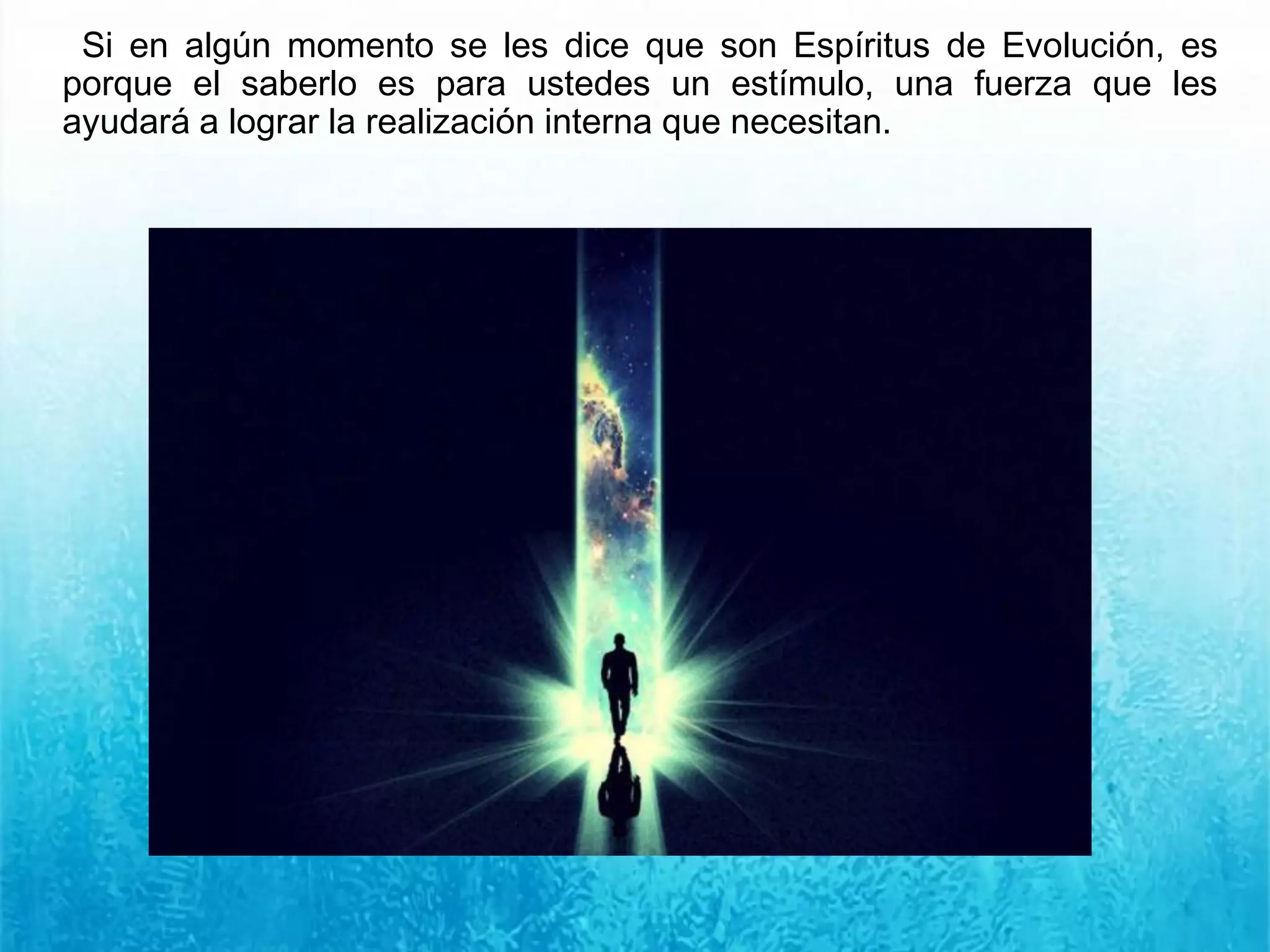 Si en algún momento se les dice que son Espíritus de Evolución, es
porque el saberlo es para ustedes un estímulo, una fuerza que les
ayudará a lograr la realización interna que necesitan.
 