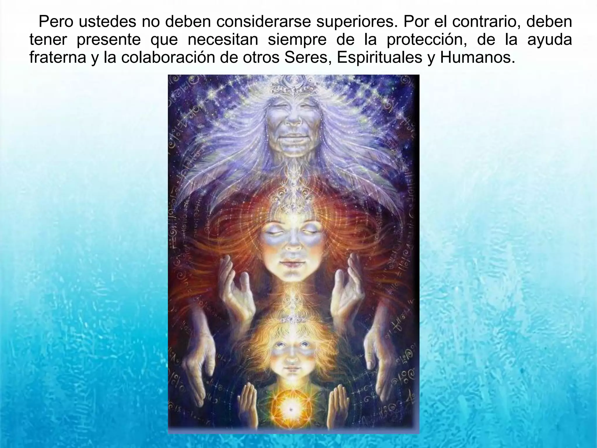 Pero ustedes no deben considerarse superiores. Por el contrario, deben
tener presente que necesitan siempre de la protección, de la ayuda
fraterna y la colaboración de otros Seres, Espirituales y Humanos.
 