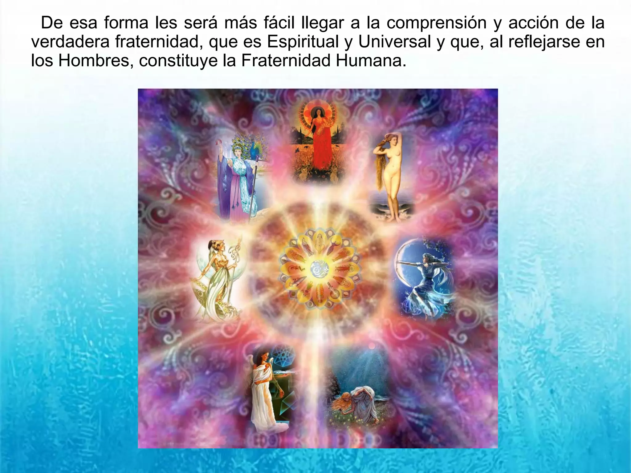 De esa forma les será más fácil llegar a la comprensión y acción de la
verdadera fraternidad, que es Espiritual y Universal y que, al reflejarse en
los Hombres, constituye la Fraternidad Humana.
 