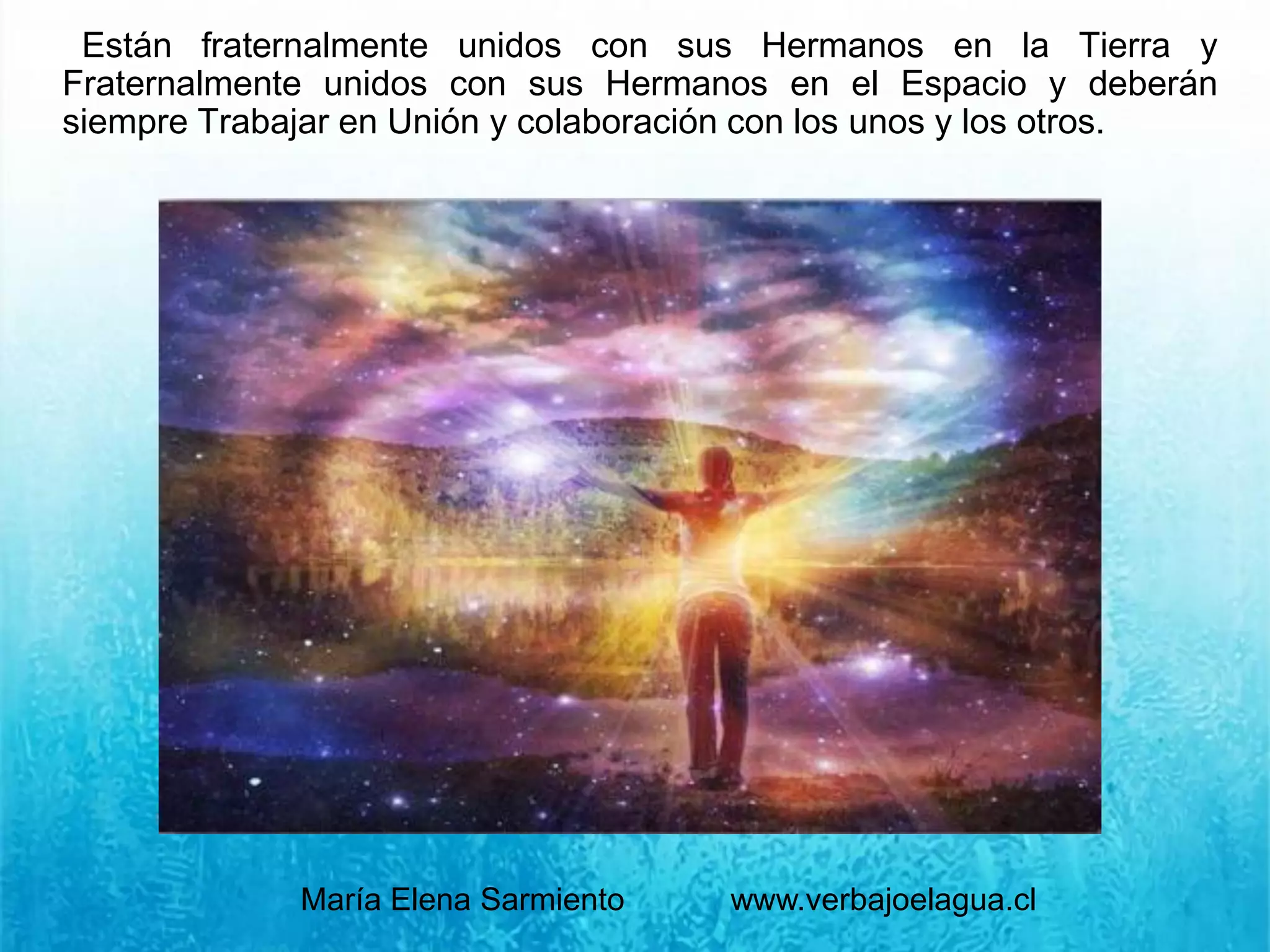 Están fraternalmente unidos con sus Hermanos en la Tierra y
Fraternalmente unidos con sus Hermanos en el Espacio y deberán
siempre Trabajar en Unión y colaboración con los unos y los otros.
María Elena Sarmiento www.verbajoelagua.cl
 