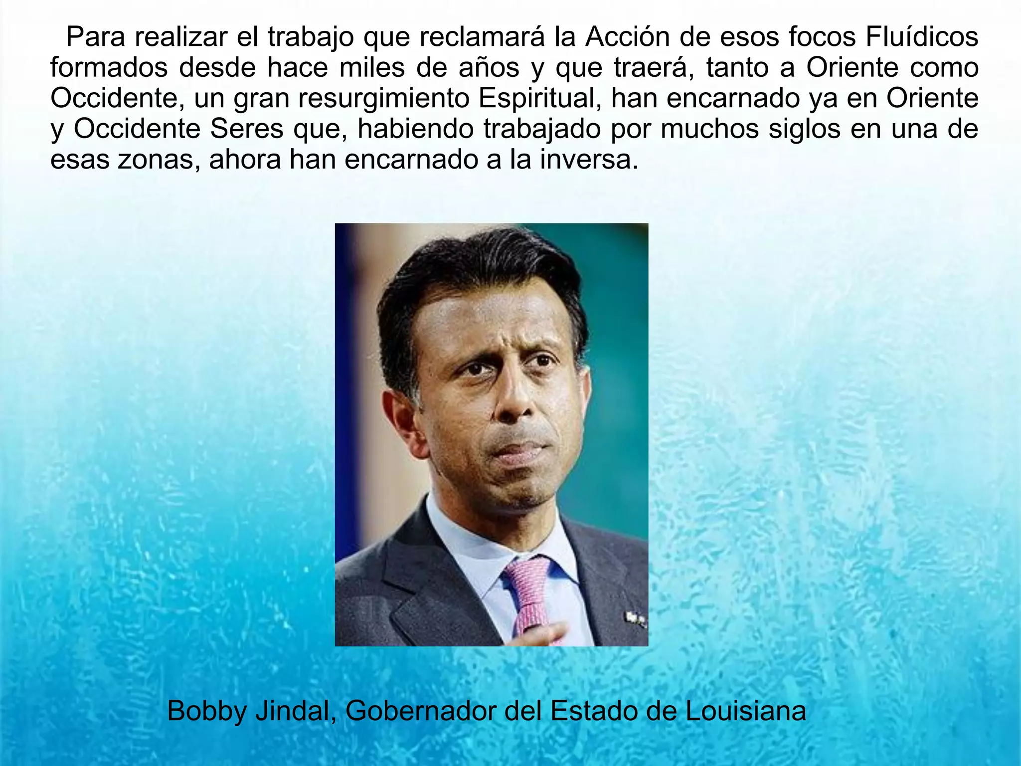 Para realizar el trabajo que reclamará la Acción de esos focos Fluídicos
formados desde hace miles de años y que traerá, tanto a Oriente como
Occidente, un gran resurgimiento Espiritual, han encarnado ya en Oriente
y Occidente Seres que, habiendo trabajado por muchos siglos en una de
esas zonas, ahora han encarnado a la inversa.
Bobby Jindal, Gobernador del Estado de Louisiana
 