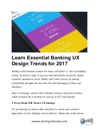 wwww.etailingindiaexpo.com
Learn Essential Banking UX
Design Trends for 2017
Dealing with Financial matters for many consumers is “fair to middling”
at best. In order to make it less of a trial and thereby positively impact
customer satisfaction levels, Banks and Credit Unions are putting
considerable thought into the look, feel and messaging of their user
interfaces.
Here is a strategy, mixed with a flexible in-house innovation culture
which will provide a formula for success in 2017 and beyond.
1. Every Bank Will Need a UX Strategy
It’s not enough to create usable interfaces to ensure user-centered
approaches in your banking service delivery. Banks and credit unions
 