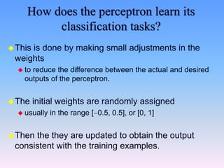 How does the perceptron learn its
classification tasks?
This is done by making small adjustments in the
weights
 to reduce the difference between the actual and desired
outputs of the perceptron.
The initial weights are randomly assigned
 usually in the range [0.5, 0.5], or [0, 1]
Then the they are updated to obtain the output
consistent with the training examples.
 