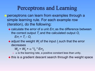 Perceptrons and Learning
perceptrons can learn from examples through a
simple learning rule. For each example row
(iteration), do the following:
 calculate the error of a unit Erri as the difference between
the correct output Ti and the calculated output Oi
Erri = Ti - Oi
 adjust the weight Wj of the input Ij such that the error
decreases
Wij = Wij +  *Iij * Errij
  is the learning rate, a positive constant less than unity.
 this is a gradient descent search through the weight space
 