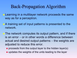 Back-Propagation Algorithm
Learning in a multilayer network proceeds the same
way as for a perceptron.
A training set of input patterns is presented to the
network.
The network computes its output pattern, and if there
is an error  or in other words a difference between
actual and desired output patterns  the weights are
adjusted to reduce this error.
 proceeds from the output layer to the hidden layer(s)
 updates the weights of the units leading to the layer
 