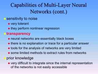 Capabilities of Multi-Layer Neural
Networks (cont.)
sensitivity to noise
 very tolerant
 they perform nonlinear regression
transparency
 neural networks are essentially black boxes
 there is no explanation or trace for a particular answer
 tools for the analysis of networks are very limited
 some limited methods to extract rules from networks
prior knowledge
 very difficult to integrate since the internal representation
of the networks is not easily accessible
 