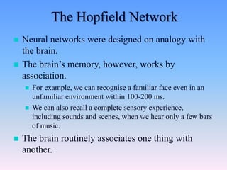  Neural networks were designed on analogy with
the brain.
 The brain’s memory, however, works by
association.
 For example, we can recognise a familiar face even in an
unfamiliar environment within 100-200 ms.
 We can also recall a complete sensory experience,
including sounds and scenes, when we hear only a few bars
of music.
 The brain routinely associates one thing with
another.
The Hopfield Network
 