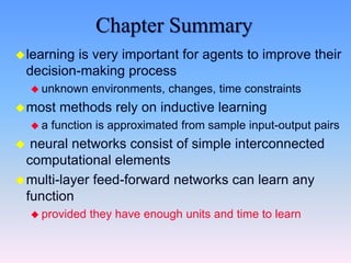 Chapter Summary
learning is very important for agents to improve their
decision-making process
 unknown environments, changes, time constraints
most methods rely on inductive learning
 a function is approximated from sample input-output pairs
 neural networks consist of simple interconnected
computational elements
multi-layer feed-forward networks can learn any
function
 provided they have enough units and time to learn
 