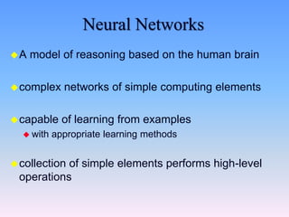 Neural Networks
A model of reasoning based on the human brain
complex networks of simple computing elements
capable of learning from examples
 with appropriate learning methods
collection of simple elements performs high-level
operations
 