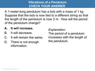 © 2010 Pearson Education, Inc.
A 1-meter-long pendulum has a bob with a mass of 1 kg.
Suppose that the bob is now tied to a different string so that
the length of the pendulum is now 2 m. How will the period
of the pendulum change?
A. It will increase.
B. It will decrease.
C. It will remain the same.
D. There is not enough
information.
Vibrations of a Pendulum
CHECK YOUR ANSWER
Explanation:
The period of a pendulum
increases with the length of
the pendulum.
 