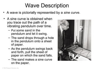 © 2010 Pearson Education, Inc.
Wave Description
• A wave is pictorially represented by a sine curve.
• A sine curve is obtained when
you trace out the path of a
vibrating pendulum over time.
– Put some sand in the
pendulum and let it swing.
– The sand drops through a hole
in the pendulum onto a sheet
of paper.
– As the pendulum swings back
and forth, pull the sheet of
paper on which the sand falls.
– The sand makes a sine curve
on the paper.
 