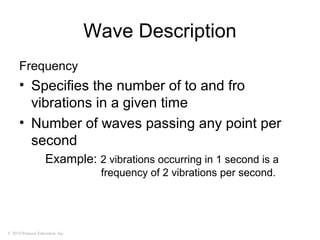 © 2010 Pearson Education, Inc.
Wave Description
Frequency
• Specifies the number of to and fro
vibrations in a given time
• Number of waves passing any point per
second
Example: 2 vibrations occurring in 1 second is a
frequency of 2 vibrations per second.
 