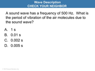 © 2010 Pearson Education, Inc.
A sound wave has a frequency of 500 Hz. What is
the period of vibration of the air molecules due to
the sound wave?
A. 1 s
B. 0.01 s
C. 0.002 s
D. 0.005 s
Wave Description
CHECK YOUR NEIGHBOR
 