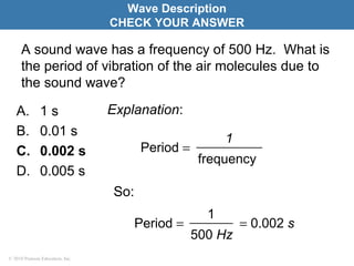 © 2010 Pearson Education, Inc.
A sound wave has a frequency of 500 Hz. What is
the period of vibration of the air molecules due to
the sound wave?
A. 1 s
B. 0.01 s
C. 0.002 s
D. 0.005 s
Wave Description
CHECK YOUR ANSWER
frequency
1
Period =
Explanation:
So:
= 0.002 s
500 Hz
1
Period =
 