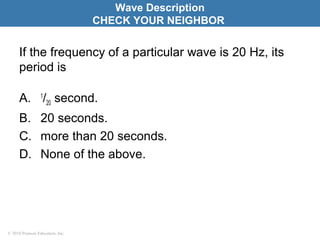 © 2010 Pearson Education, Inc.
If the frequency of a particular wave is 20 Hz, its
period is
A. 1
/20 second.
B. 20 seconds.
C. more than 20 seconds.
D. None of the above.
Wave Description
CHECK YOUR NEIGHBOR
 
