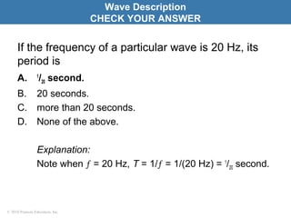 © 2010 Pearson Education, Inc.
If the frequency of a particular wave is 20 Hz, its
period is
A. 1
/20 second.
B. 20 seconds.
C. more than 20 seconds.
D. None of the above.
Explanation:
Note when ƒ = 20 Hz, T = 1/ƒ = 1/(20 Hz) = 1
/20 second.
Wave Description
CHECK YOUR ANSWER
 