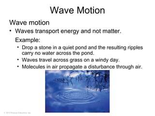 © 2010 Pearson Education, Inc.
Wave Motion
Wave motion
• Waves transport energy and not matter.
Example:
• Drop a stone in a quiet pond and the resulting ripples
carry no water across the pond.
• Waves travel across grass on a windy day.
• Molecules in air propagate a disturbance through air.
 