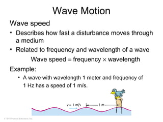 © 2010 Pearson Education, Inc.
Wave Motion
Wave speed
• Describes how fast a disturbance moves through
a medium
• Related to frequency and wavelength of a wave
Example:
• A wave with wavelength 1 meter and frequency of
1 Hz has a speed of 1 m/s.
Wave speed = frequency × wavelength
 
