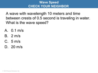 © 2010 Pearson Education, Inc.
A wave with wavelength 10 meters and time
between crests of 0.5 second is traveling in water.
What is the wave speed?
A. 0.1 m/s
B. 2 m/s
C. 5 m/s
D. 20 m/s
Wave Speed
CHECK YOUR NEIGHBOR
 