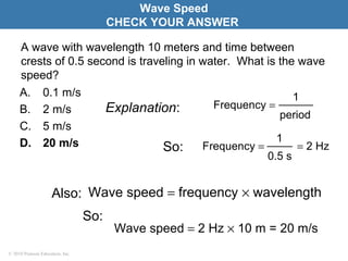 © 2010 Pearson Education, Inc.
A wave with wavelength 10 meters and time between
crests of 0.5 second is traveling in water. What is the wave
speed?
A. 0.1 m/s
B. 2 m/s
C. 5 m/s
D. 20 m/s
Wave Speed
CHECK YOUR ANSWER
Explanation:
So:
period
1
Frequency =
So: = 2 Hz
0.5 s
1
Frequency =
Also: Wave speed = frequency × wavelength
Wave speed = 2 Hz × 10 m = 20 m/s
 