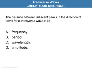 © 2010 Pearson Education, Inc.
The distance between adjacent peaks in the direction of
travel for a transverse wave is its
A. frequency.
B. period.
C. wavelength.
D. amplitude.
Transverse Waves
CHECK YOUR NEIGHBOR
 