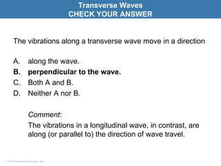 © 2010 Pearson Education, Inc.
The vibrations along a transverse wave move in a direction
A. along the wave.
B. perpendicular to the wave.
C. Both A and B.
D. Neither A nor B.
Comment:
The vibrations in a longitudinal wave, in contrast, are
along (or parallel to) the direction of wave travel.
Transverse Waves
CHECK YOUR ANSWER
 