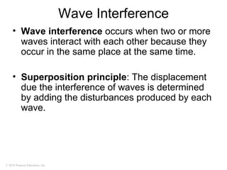 © 2010 Pearson Education, Inc.
Wave Interference
• Wave interference occurs when two or more
waves interact with each other because they
occur in the same place at the same time.
• Superposition principle: The displacement
due the interference of waves is determined
by adding the disturbances produced by each
wave.
 